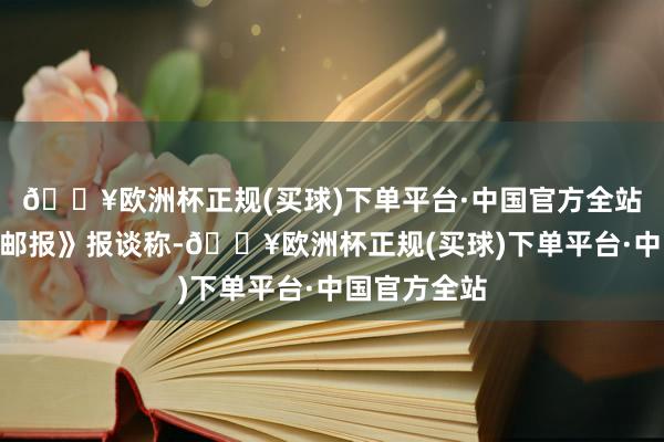 🔥欧洲杯正规(买球)下单平台·中国官方全站”《华盛顿邮报》报谈称-🔥欧洲杯正规(买球)下单平台·中国官方全站