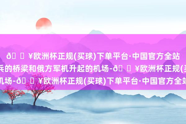 🔥欧洲杯正规(买球)下单平台·中国官方全站乌军念念要紧运载刀兵的桥梁和俄方军机升起的机场-🔥欧洲杯正规(买球)下单平台·中国官方全站