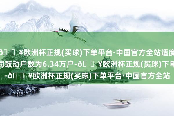 🔥欧洲杯正规(买球)下单平台·中国官方全站适度2024年3月31日公司鼓动户数为6.34万户-🔥欧洲杯正规(买球)下单平台·中国官方全站