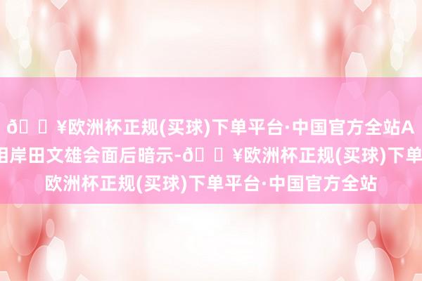 🔥欧洲杯正规(买球)下单平台·中国官方全站Altman在与日本首相岸田文雄会面后暗示-🔥欧洲杯正规(买球)下单平台·中国官方全站