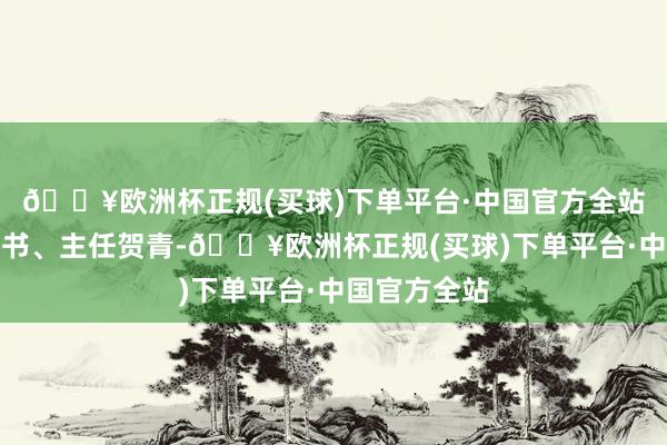 🔥欧洲杯正规(买球)下单平台·中国官方全站包括党委文书、主任贺青-🔥欧洲杯正规(买球)下单平台·中国官方全站