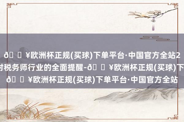 🔥欧洲杯正规(买球)下单平台·中国官方全站2024年要赓续坚握党对税务师行业的全面提醒-🔥欧洲杯正规(买球)下单平台·中国官方全站