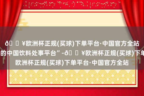 🔥欧洲杯正规(买球)下单平台·中国官方全站专注打造“全产业链的中国饮料处事平台”-🔥欧洲杯正规(买球)下单平台·中国官方全站