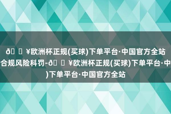 🔥欧洲杯正规(买球)下单平台·中国官方全站未灵验强化合规风险科罚-🔥欧洲杯正规(买球)下单平台·中国官方全站