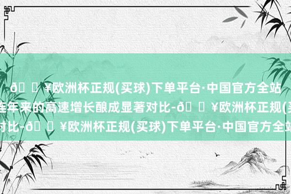 🔥欧洲杯正规(买球)下单平台·中国官方全站这一事迹阐发与公司连年来的高速增长酿成显著对比-🔥欧洲杯正规(买球)下单平台·中国官方全站