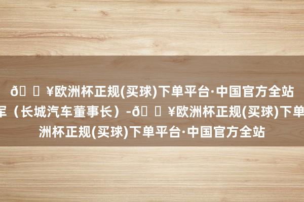 🔥欧洲杯正规(买球)下单平台·中国官方全站我送了一台给魏建军（长城汽车董事长）-🔥欧洲杯正规(买球)下单平台·中国官方全站