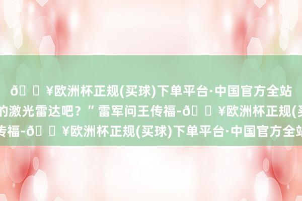 🔥欧洲杯正规(买球)下单平台·中国官方全站您没看过这样雅瞻念的激光雷达吧？”雷军问王传福-🔥欧洲杯正规(买球)下单平台·中国官方全站