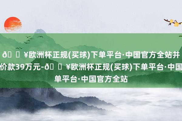 🔥欧洲杯正规(买球)下单平台·中国官方全站并补偿三倍价款39万元-🔥欧洲杯正规(买球)下单平台·中国官方全站