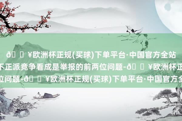 🔥欧洲杯正规(买球)下单平台·中国官方全站其中告白犯科看成和不正派竞争看成是举报的前两位问题-🔥欧洲杯正规(买球)下单平台·中国官方全站