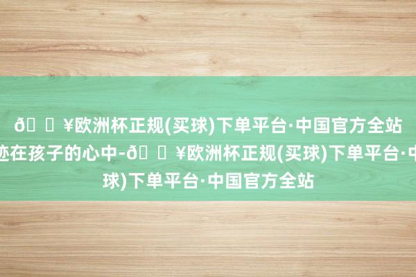 🔥欧洲杯正规(买球)下单平台·中国官方全站王人深深烙迹在孩子的心中-🔥欧洲杯正规(买球)下单平台·中国官方全站