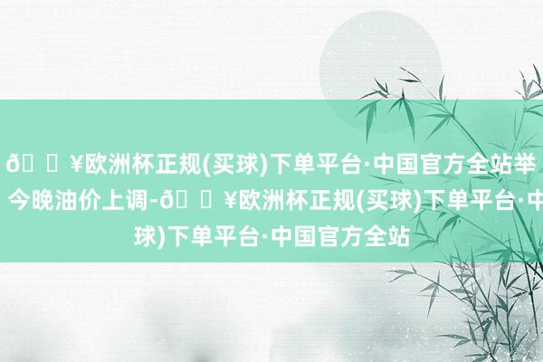 🔥欧洲杯正规(买球)下单平台·中国官方全站举报 关系阅读 今晚油价上调-🔥欧洲杯正规(买球)下单平台·中国官方全站