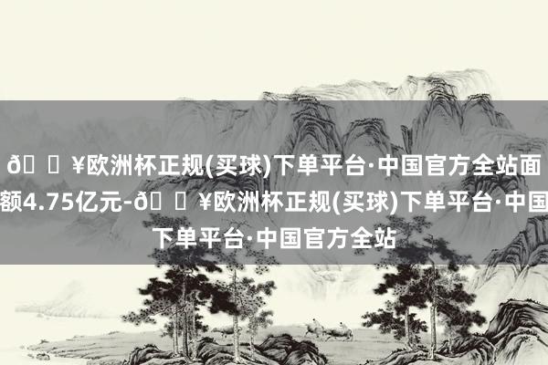 🔥欧洲杯正规(买球)下单平台·中国官方全站面前融资余额4.75亿元-🔥欧洲杯正规(买球)下单平台·中国官方全站