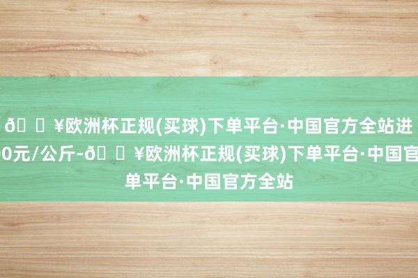 🔥欧洲杯正规(买球)下单平台·中国官方全站进出10.00元/公斤-🔥欧洲杯正规(买球)下单平台·中国官方全站