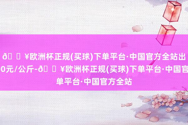 🔥欧洲杯正规(买球)下单平台·中国官方全站出入16.00元/公斤-🔥欧洲杯正规(买球)下单平台·中国官方全站