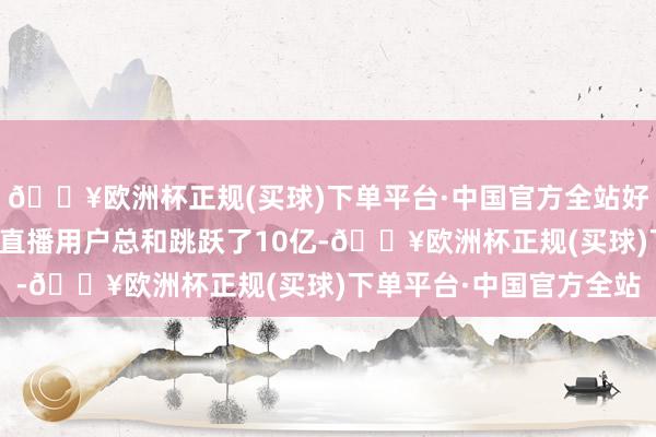 🔥欧洲杯正规(买球)下单平台·中国官方全站好意思国和印度的亚马逊直播用户总和跳跃了10亿-🔥欧洲杯正规(买球)下单平台·中国官方全站