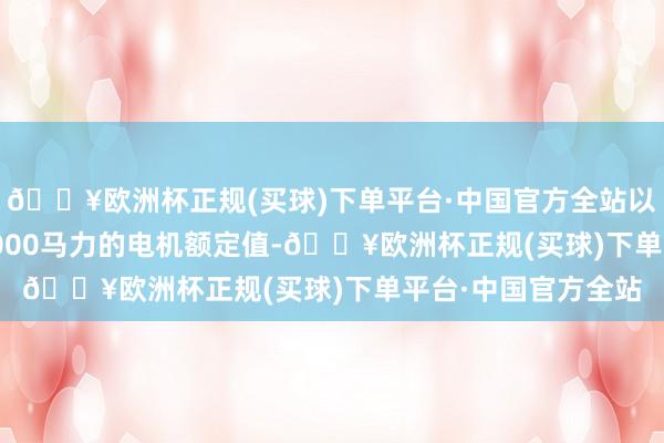 🔥欧洲杯正规(买球)下单平台·中国官方全站以及6600V时高达7000马力的电机额定值-🔥欧洲杯正规(买球)下单平台·中国官方全站