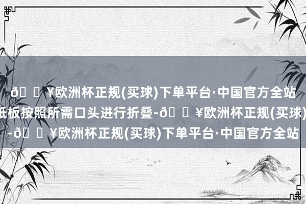 🔥欧洲杯正规(买球)下单平台·中国官方全站通过折叠模的作用将纸板按照所需口头进行折叠-🔥欧洲杯正规(买球)下单平台·中国官方全站