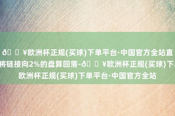 🔥欧洲杯正规(买球)下单平台·中国官方全站直到他们更有信心通胀将链接向2%的盘算回落-🔥欧洲杯正规(买球)下单平台·中国官方全站