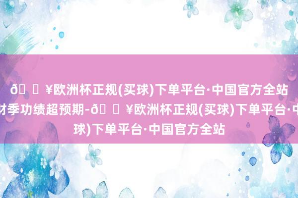 🔥欧洲杯正规(买球)下单平台·中国官方全站该公司第一财季功绩超预期-🔥欧洲杯正规(买球)下单平台·中国官方全站