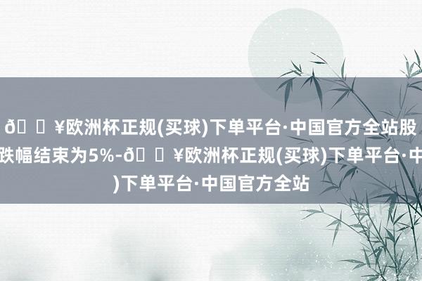 🔥欧洲杯正规(买球)下单平台·中国官方全站股票往复日涨跌幅结束为5%-🔥欧洲杯正规(买球)下单平台·中国官方全站