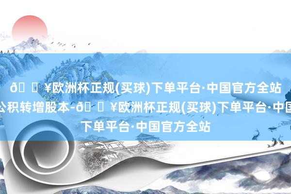 🔥欧洲杯正规(买球)下单平台·中国官方全站不以老本公积转增股本-🔥欧洲杯正规(买球)下单平台·中国官方全站