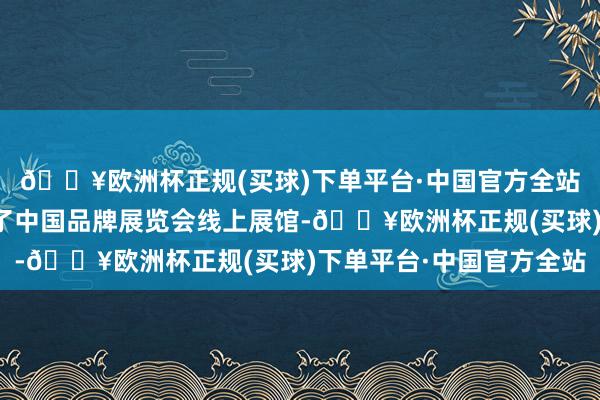 🔥欧洲杯正规(买球)下单平台·中国官方全站中国品牌日官网搭建了中国品牌展览会线上展馆-🔥欧洲杯正规(买球)下单平台·中国官方全站