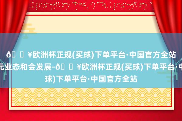 🔥欧洲杯正规(买球)下单平台·中国官方全站到自后的多元业态和会发展-🔥欧洲杯正规(买球)下单平台·中国官方全站