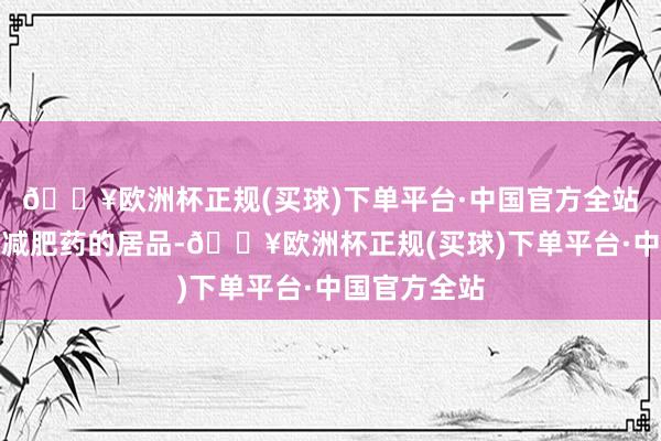 🔥欧洲杯正规(买球)下单平台·中国官方全站许多声称是减肥药的居品-🔥欧洲杯正规(买球)下单平台·中国官方全站