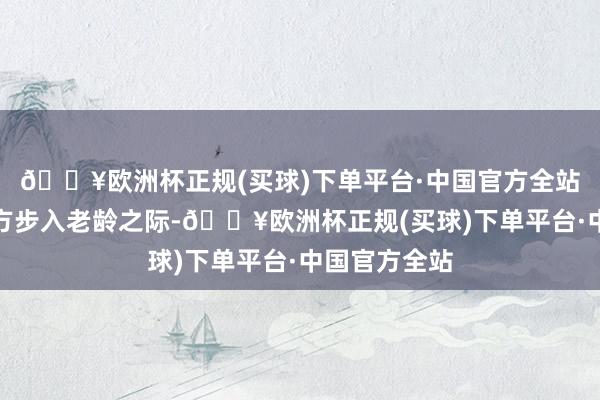 🔥欧洲杯正规(买球)下单平台·中国官方全站渴慕着在我方步入老龄之际-🔥欧洲杯正规(买球)下单平台·中国官方全站