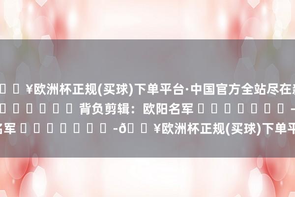 🔥欧洲杯正规(买球)下单平台·中国官方全站尽在新浪财经APP            						背负剪辑：欧阳名军 							-🔥欧洲杯正规(买球)下单平台·中国官方全站