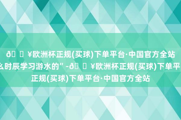 🔥欧洲杯正规(买球)下单平台·中国官方全站举例“儿子是什么时辰学习游水的”-🔥欧洲杯正规(买球)下单平台·中国官方全站