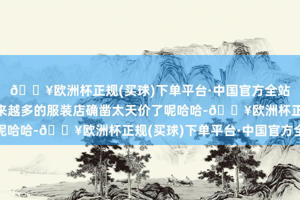 🔥欧洲杯正规(买球)下单平台·中国官方全站有莫得可能是线下越来越多的服装店确凿太天价了呢哈哈-🔥欧洲杯正规(买球)下单平台·中国官方全站