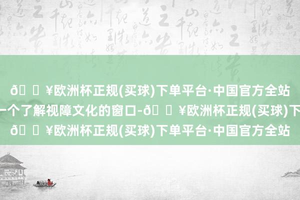 🔥欧洲杯正规(买球)下单平台·中国官方全站同期也为公众提供了一个了解视障文化的窗口-🔥欧洲杯正规(买球)下单平台·中国官方全站