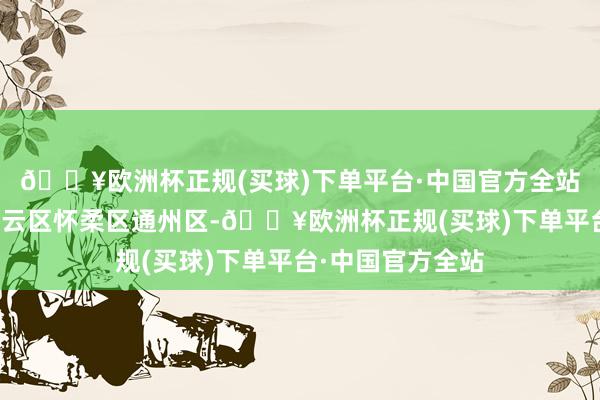 🔥欧洲杯正规(买球)下单平台·中国官方全站延庆区平谷区密云区怀柔区通州区-🔥欧洲杯正规(买球)下单平台·中国官方全站