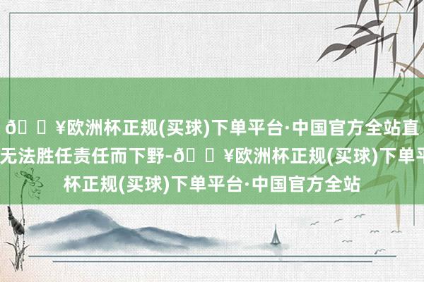 🔥欧洲杯正规(买球)下单平台·中国官方全站直至3月10日因以为无法胜任责任而下野-🔥欧洲杯正规(买球)下单平台·中国官方全站