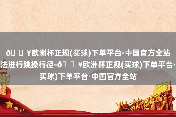 🔥欧洲杯正规(买球)下单平台·中国官方全站至少一个月无法进行跳操行径-🔥欧洲杯正规(买球)下单平台·中国官方全站