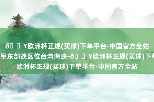 🔥欧洲杯正规(买球)下单平台·中国官方全站中国东说念主民自若军东部战区位台湾海峡-🔥欧洲杯正规(买球)下单平台·中国官方全站