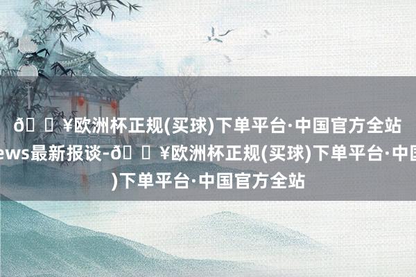 🔥欧洲杯正规(买球)下单平台·中国官方全站　　凭证ET News最新报谈-🔥欧洲杯正规(买球)下单平台·中国官方全站