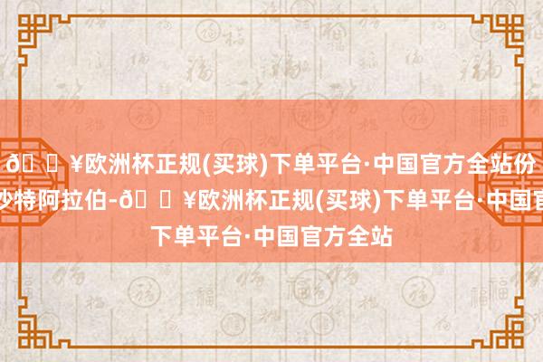 🔥欧洲杯正规(买球)下单平台·中国官方全站份额13%　　沙特阿拉伯-🔥欧洲杯正规(买球)下单平台·中国官方全站