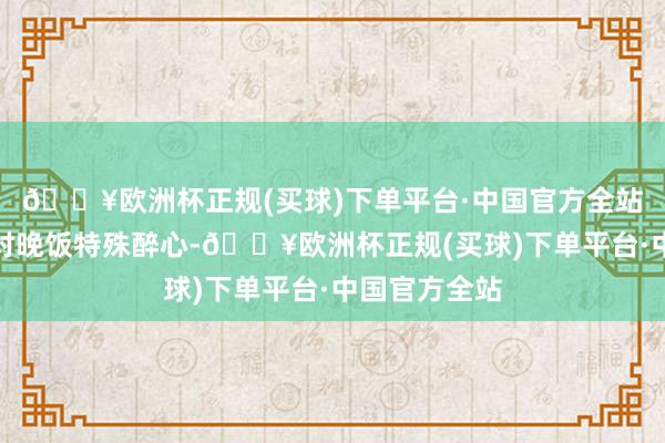 🔥欧洲杯正规(买球)下单平台·中国官方全站全国一直皆对晚饭特殊醉心-🔥欧洲杯正规(买球)下单平台·中国官方全站