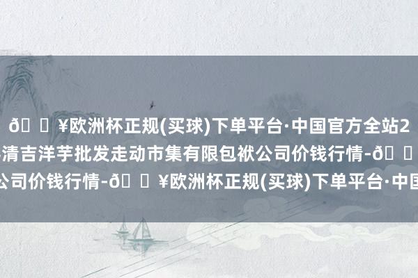 🔥欧洲杯正规(买球)下单平台·中国官方全站2024年5月27日陇西县清吉洋芋批发走动市集有限包袱公司价钱行情-🔥欧洲杯正规(买球)下单平台·中国官方全站