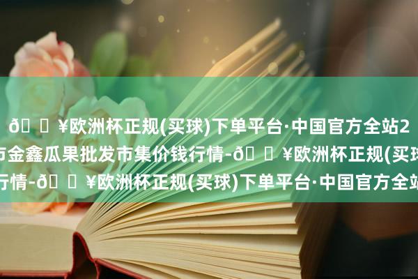 🔥欧洲杯正规(买球)下单平台·中国官方全站2024年5月27日长治市金鑫瓜果批发市集价钱行情-🔥欧洲杯正规(买球)下单平台·中国官方全站