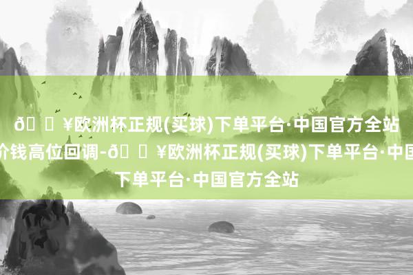 🔥欧洲杯正规(买球)下单平台·中国官方全站导致锰硅价钱高位回调-🔥欧洲杯正规(买球)下单平台·中国官方全站