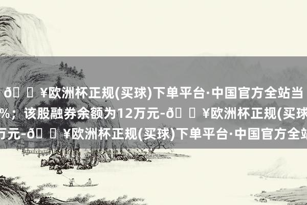 🔥欧洲杯正规(买球)下单平台·中国官方全站当较前一日加多38.47%；该股融券余额为12万元-🔥欧洲杯正规(买球)下单平台·中国官方全站