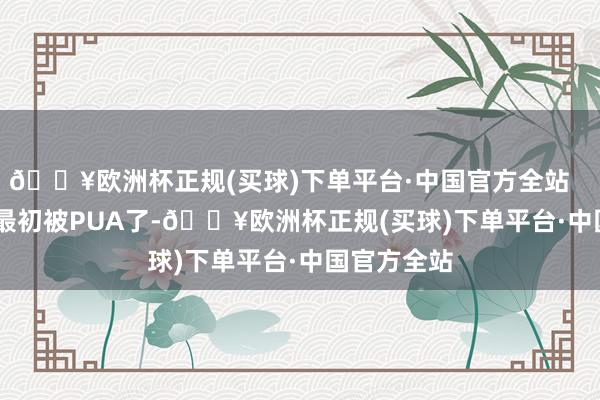 🔥欧洲杯正规(买球)下单平台·中国官方全站        赵达声最初被PUA了-🔥欧洲杯正规(买球)下单平台·中国官方全站