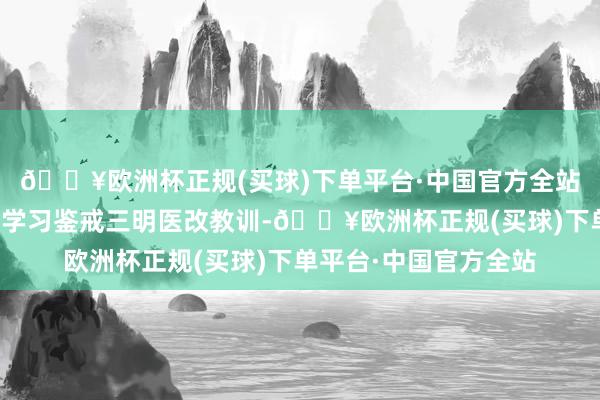 🔥欧洲杯正规(买球)下单平台·中国官方全站药品监管部门要肃肃学习鉴戒三明医改教训-🔥欧洲杯正规(买球)下单平台·中国官方全站