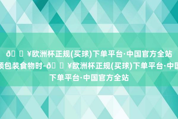 🔥欧洲杯正规(买球)下单平台·中国官方全站购买入口预包装食物时-🔥欧洲杯正规(买球)下单平台·中国官方全站