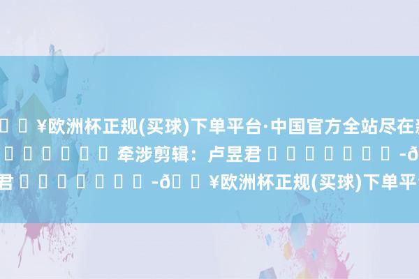 🔥欧洲杯正规(买球)下单平台·中国官方全站尽在新浪财经APP            						牵涉剪辑：卢昱君 							-🔥欧洲杯正规(买球)下单平台·中国官方全站