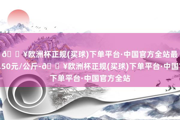 🔥欧洲杯正规(买球)下单平台·中国官方全站最低报价0.50元/公斤-🔥欧洲杯正规(买球)下单平台·中国官方全站