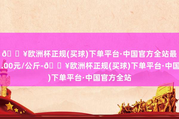 🔥欧洲杯正规(买球)下单平台·中国官方全站最低报价21.00元/公斤-🔥欧洲杯正规(买球)下单平台·中国官方全站